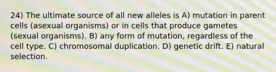 24) The ultimate source of all new alleles is A) mutation in parent cells (asexual organisms) or in cells that produce gametes (sexual organisms). B) any form of mutation, regardless of the cell type. C) chromosomal duplication. D) <a href='https://www.questionai.com/knowledge/kiDrgjXyQn-genetic-drift' class='anchor-knowledge'>genetic drift</a>. E) <a href='https://www.questionai.com/knowledge/kAcbTwWr3l-natural-selection' class='anchor-knowledge'>natural selection</a>.