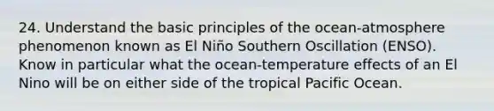 24. Understand the basic principles of the ocean-atmosphere phenomenon known as El Niño Southern Oscillation (ENSO). Know in particular what the ocean-temperature effects of an El Nino will be on either side of the tropical Pacific Ocean.