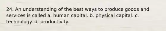 24. An understanding of the best ways to produce goods and services is called a. human capital. b. physical capital. c. technology. d. productivity.