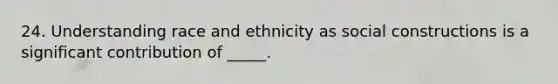 24. Understanding race and ethnicity as social constructions is a significant contribution of _____.