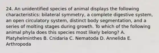 24. An unidentified species of animal displays the following characteristics: bilateral symmetry, a complete digestive system, an open circulatory system, distinct body segmentation, and a series of molting stages during growth. To which of the following animal phyla does this species most likely belong? A. Platyhelminthes B. Cnidaria C. Nematoda D. Annelida E. Arthropoda