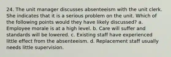 24. The unit manager discusses absenteeism with the unit clerk. She indicates that it is a serious problem on the unit. Which of the following points would they have likely discussed? a. Employee morale is at a high level. b. Care will suffer and standards will be lowered. c. Existing staff have experienced little effect from the absenteeism. d. Replacement staff usually needs little supervision.