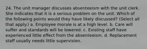 24. The unit manager discusses absenteeism with the unit clerk. She indicates that it is a serious problem on the unit. Which of the following points would they have likely discussed? (Select all that apply.) a. Employee morale is at a high level. b. Care will suffer and standards will be lowered. c. Existing staff have experienced little effect from the absenteeism. d. Replacement staff usually needs little supervision.