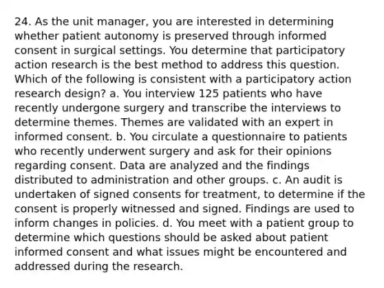 24. As the unit manager, you are interested in determining whether patient autonomy is preserved through informed consent in surgical settings. You determine that participatory action research is the best method to address this question. Which of the following is consistent with a participatory action research design? a. You interview 125 patients who have recently undergone surgery and transcribe the interviews to determine themes. Themes are validated with an expert in informed consent. b. You circulate a questionnaire to patients who recently underwent surgery and ask for their opinions regarding consent. Data are analyzed and the findings distributed to administration and other groups. c. An audit is undertaken of signed consents for treatment, to determine if the consent is properly witnessed and signed. Findings are used to inform changes in policies. d. You meet with a patient group to determine which questions should be asked about patient informed consent and what issues might be encountered and addressed during the research.