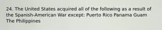 24. The United States acquired all of the following as a result of the Spanish-American War except: Puerto Rico Panama Guam The Philippines