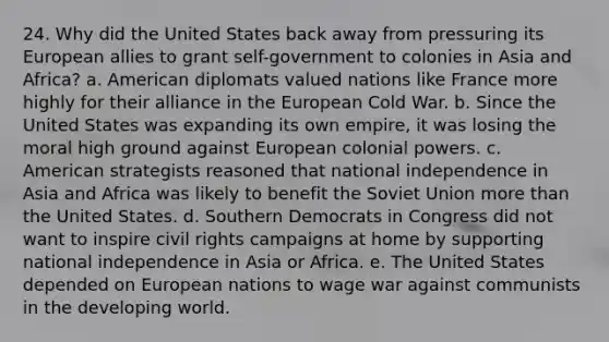 24. Why did the United States back away from pressuring its European allies to grant self-government to colonies in Asia and Africa? a. American diplomats valued nations like France more highly for their alliance in the European Cold War. b. Since the United States was expanding its own empire, it was losing the moral high ground against European colonial powers. c. American strategists reasoned that national independence in Asia and Africa was likely to benefit the Soviet Union more than the United States. d. Southern Democrats in Congress did not want to inspire civil rights campaigns at home by supporting national independence in Asia or Africa. e. The United States depended on European nations to wage war against communists in the developing world.