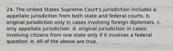 24. The United States Supreme Court's jurisdiction includes a. appellate jurisdiction from both state and federal courts. b. original jurisdiction only in cases involving foreign diplomats. c. only appellate jurisdiction. d. original jurisdiction in cases involving citizens from one state only if it involves a federal question. e. All of the above are true.