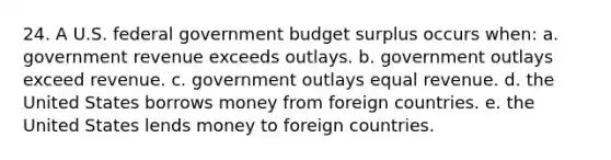 24. A U.S. federal government budget surplus occurs when: a. government revenue exceeds outlays. b. government outlays exceed revenue. c. government outlays equal revenue. d. the United States borrows money from foreign countries. e. the United States lends money to foreign countries.