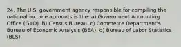 24. The U.S. government agency responsible for compiling the national income accounts is the: a) Government Accounting Office (GAO). b) Census Bureau. c) Commerce Department's Bureau of Economic Analysis (BEA). d) Bureau of Labor Statistics (BLS).