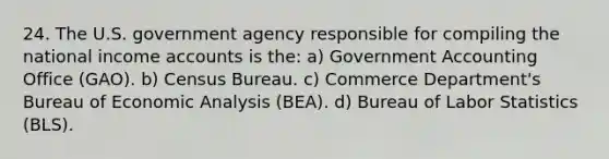 24. The U.S. government agency responsible for compiling the national income accounts is the: a) Government Accounting Office (GAO). b) Census Bureau. c) Commerce Department's Bureau of <a href='https://www.questionai.com/knowledge/k7Cal6sfmD-economic-analysis' class='anchor-knowledge'>economic analysis</a> (BEA). d) Bureau of Labor Statistics (BLS).