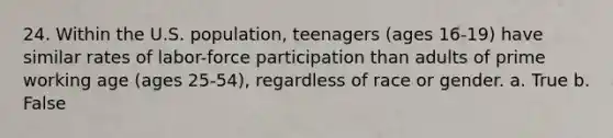 24. Within the U.S. population, teenagers (ages 16-19) have similar rates of labor-force participation than adults of prime working age (ages 25-54), regardless of race or gender. a. True b. False