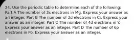 24. Use the periodic table to determine each of the following: Part A The number of 3s electrons in Mg. Express your answer as an integer. Part B The number of 3d electrons in Cr. Express your answer as an integer. Part C The number of 4d electrons in Y. Express your answer as an integer. Part D The number of 6p electrons in Po. Express your answer as an integer.