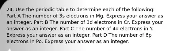 24. Use the periodic table to determine each of the following: Part A The number of 3s electrons in Mg. Express your answer as an integer. Part B The number of 3d electrons in Cr. Express your answer as an integer. Part C The number of 4d electrons in Y. Express your answer as an integer. Part D The number of 6p electrons in Po. Express your answer as an integer.