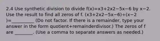 2.4 Use synthetic division to divide ​f(x)=x3+2x2−5x−6 by x−2. Use the result to find all zeros of f. ​(x3+2x2−5x−6​)÷​(x−2​)=__________ ​(Do not factor. If there is a​ remainder, type your answer in the form quotient+remainderdivisor.​) The zeros of f are ________. ​(Use a comma to separate answers as​ needed.)