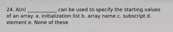 24. A(n) ____________ can be used to specify the starting values of an array. a. initialization list b. array name c. subscript d. element e. None of these