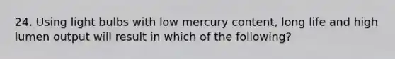 24. Using light bulbs with low mercury content, long life and high lumen output will result in which of the following?