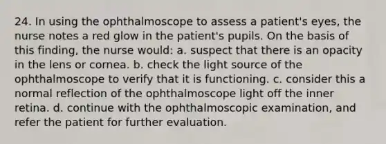 24. In using the ophthalmoscope to assess a patient's eyes, the nurse notes a red glow in the patient's pupils. On the basis of this finding, the nurse would: a. suspect that there is an opacity in the lens or cornea. b. check the light source of the ophthalmoscope to verify that it is functioning. c. consider this a normal reflection of the ophthalmoscope light off the inner retina. d. continue with the ophthalmoscopic examination, and refer the patient for further evaluation.