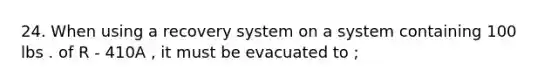 24. When using a recovery system on a system containing 100 lbs . of R - 410A , it must be evacuated to ;