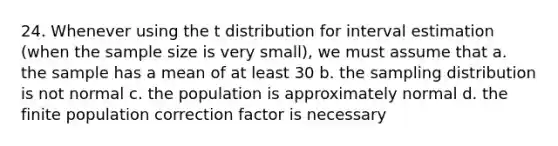 24. Whenever using the t distribution for interval estimation (when the sample size is very small), we must assume that a. the sample has a mean of at least 30 b. the sampling distribution is not normal c. the population is approximately normal d. the finite population correction factor is necessary