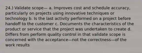 24.) Validate scope— a. Improves cost and schedule accuracy, particularly on projects using innovative techniques or technology b. Is the last activity performed on a project before handoff to the customer c. Documents the characteristics of the product or service that the project was undertaken to create d. Differs from perform quality control in that validate scope is concerned with the acceptance—not the correctness—of the work results