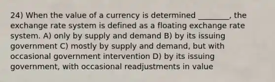 24) When the value of a currency is determined ________, the exchange rate system is defined as a floating exchange rate system. A) only by supply and demand B) by its issuing government C) mostly by supply and demand, but with occasional government intervention D) by its issuing government, with occasional readjustments in value