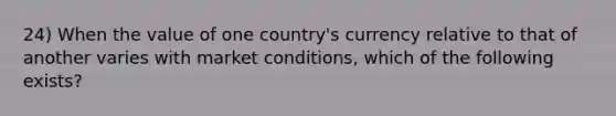 24) When the value of one country's currency relative to that of another varies with market conditions, which of the following exists?