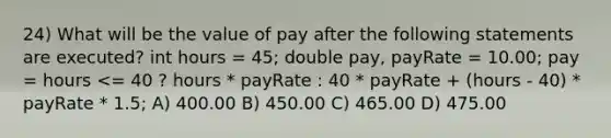 24) What will be the value of pay after the following statements are executed? int hours = 45; double pay, payRate = 10.00; pay = hours <= 40 ? hours * payRate : 40 * payRate + (hours - 40) * payRate * 1.5; A) 400.00 B) 450.00 C) 465.00 D) 475.00