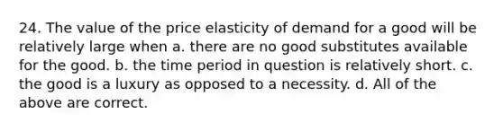 24. The value of the price elasticity of demand for a good will be relatively large when a. there are no good substitutes available for the good. b. the time period in question is relatively short. c. the good is a luxury as opposed to a necessity. d. All of the above are correct.