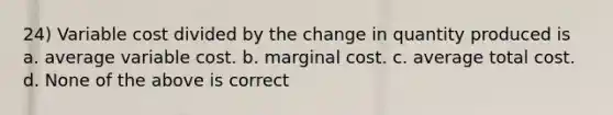 24) Variable cost divided by the change in quantity produced is a. average variable cost. b. marginal cost. c. average total cost. d. None of the above is correct