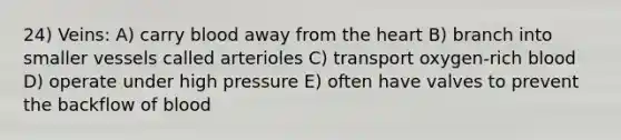 24) Veins: A) carry blood away from the heart B) branch into smaller vessels called arterioles C) transport oxygen-rich blood D) operate under high pressure E) often have valves to prevent the backflow of blood