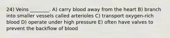 24) Veins ________. A) carry blood away from the heart B) branch into smaller vessels called arterioles C) transport oxygen-rich blood D) operate under high pressure E) often have valves to prevent the backflow of blood