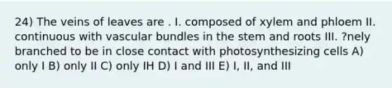 24) The veins of leaves are . I. composed of xylem and phloem II. continuous with vascular bundles in the stem and roots III. ?nely branched to be in close contact with photosynthesizing cells A) only I B) only II C) only IH D) I and III E) I, II, and III
