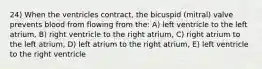 24) When the ventricles contract, the bicuspid (mitral) valve prevents blood from flowing from the: A) left ventricle to the left atrium, B) right ventricle to the right atrium, C) right atrium to the left atrium, D) left atrium to the right atrium, E) left ventricle to the right ventricle