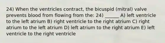 24) When the ventricles contract, the bicuspid (mitral) valve prevents blood from flowing from the: 24) ______ A) left ventricle to the left atrium B) right ventricle to the right atrium C) right atrium to the left atrium D) left atrium to the right atrium E) left ventricle to the right ventricle