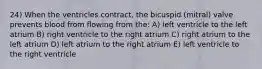 24) When the ventricles contract, the bicuspid (mitral) valve prevents blood from flowing from the: A) left ventricle to the left atrium B) right ventricle to the right atrium C) right atrium to the left atrium D) left atrium to the right atrium E) left ventricle to the right ventricle