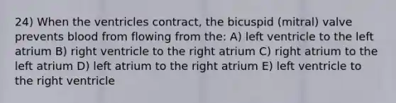 24) When the ventricles contract, the bicuspid (mitral) valve prevents blood from flowing from the: A) left ventricle to the left atrium B) right ventricle to the right atrium C) right atrium to the left atrium D) left atrium to the right atrium E) left ventricle to the right ventricle
