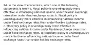 24. In the view of economists, which one of the following statements is true? a. Fiscal policy is unambiguously more effective in influencing national income under flexible exchange rates than under fixed exchange rates. b. Fiscal policy is unambiguously more effective in influencing national income under fixed exchange rates than under flexible exchange rates. c. Monetary policy is unambiguously more effective in influencing national income under flexible exchange rates than under fixed exchange rates. d. Monetary policy is unambiguously more effective in influencing national income under fixed exchange rates than under flexible exchange rates.