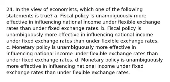 24. In the view of economists, which one of the following statements is true? a. Fiscal policy is unambiguously more effective in influencing national income under flexible exchange rates than under fixed exchange rates. b. Fiscal policy is unambiguously more effective in influencing national income under fixed exchange rates than under flexible exchange rates. c. Monetary policy is unambiguously more effective in influencing national income under flexible exchange rates than under fixed exchange rates. d. Monetary policy is unambiguously more effective in influencing national income under fixed exchange rates than under flexible exchange rates.