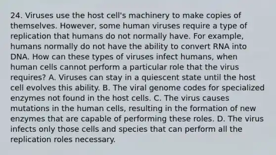 24. Viruses use the host cell's machinery to make copies of themselves. However, some human viruses require a type of replication that humans do not normally have. For example, humans normally do not have the ability to convert RNA into DNA. How can these types of viruses infect humans, when human cells cannot perform a particular role that the virus requires? A. Viruses can stay in a quiescent state until the host cell evolves this ability. B. The viral genome codes for specialized enzymes not found in the host cells. C. The virus causes mutations in the human cells, resulting in the formation of new enzymes that are capable of performing these roles. D. The virus infects only those cells and species that can perform all the replication roles necessary.