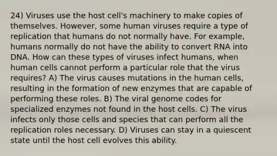 24) Viruses use the host cell's machinery to make copies of themselves. However, some human viruses require a type of replication that humans do not normally have. For example, humans normally do not have the ability to convert RNA into DNA. How can these types of viruses infect humans, when human cells cannot perform a particular role that the virus requires? A) The virus causes mutations in the human cells, resulting in the formation of new enzymes that are capable of performing these roles. B) The viral genome codes for specialized enzymes not found in the host cells. C) The virus infects only those cells and species that can perform all the replication roles necessary. D) Viruses can stay in a quiescent state until the host cell evolves this ability.