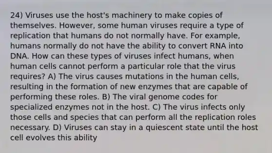 24) Viruses use the host's machinery to make copies of themselves. However, some human viruses require a type of replication that humans do not normally have. For example, humans normally do not have the ability to convert RNA into DNA. How can these types of viruses infect humans, when human cells cannot perform a particular role that the virus requires? A) The virus causes mutations in the human cells, resulting in the formation of new enzymes that are capable of performing these roles. B) The viral genome codes for specialized enzymes not in the host. C) The virus infects only those cells and species that can perform all the replication roles necessary. D) Viruses can stay in a quiescent state until the host cell evolves this ability