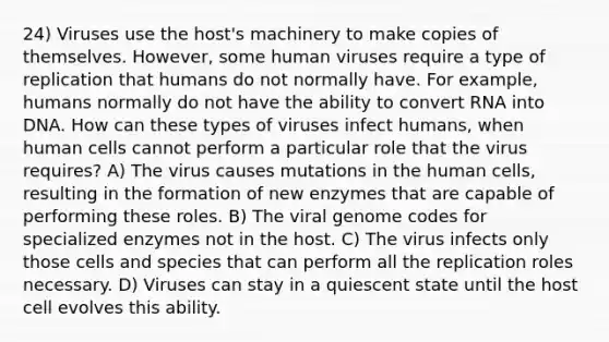 24) Viruses use the host's machinery to make copies of themselves. However, some human viruses require a type of replication that humans do not normally have. For example, humans normally do not have the ability to convert RNA into DNA. How can these types of viruses infect humans, when human cells cannot perform a particular role that the virus requires? A) The virus causes mutations in the human cells, resulting in the formation of new enzymes that are capable of performing these roles. B) The viral genome codes for specialized enzymes not in the host. C) The virus infects only those cells and species that can perform all the replication roles necessary. D) Viruses can stay in a quiescent state until the host cell evolves this ability.