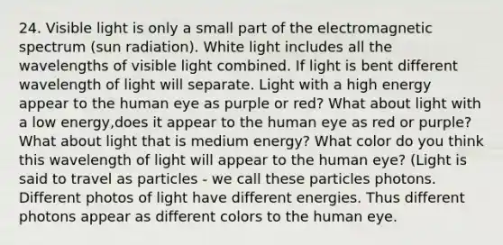 24. Visible light is only a small part of the electromagnetic spectrum (sun radiation). White light includes all the wavelengths of visible light combined. If light is bent different wavelength of light will separate. Light with a high energy appear to the human eye as purple or red? What about light with a low energy,does it appear to the human eye as red or purple? What about light that is medium energy? What color do you think this wavelength of light will appear to the human eye? (Light is said to travel as particles - we call these particles photons. Different photos of light have different energies. Thus different photons appear as different colors to the human eye.