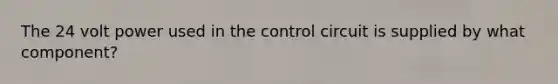 The 24 volt power used in the control circuit is supplied by what component?