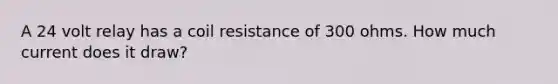 A 24 volt relay has a coil resistance of 300 ohms. How much current does it draw?