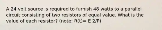 A 24 volt source is required to furnish 48 watts to a parallel circuit consisting of two resistors of equal value. What is the value of each resistor? (note: R(t)= E 2/P)