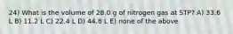 24) What is the volume of 28.0 g of nitrogen gas at STP? A) 33.6 L B) 11.2 L C) 22.4 L D) 44.8 L E) none of the above