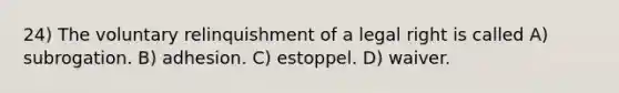 24) The voluntary relinquishment of a legal right is called A) subrogation. B) adhesion. C) estoppel. D) waiver.