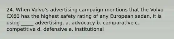 24. When Volvo's advertising campaign mentions that the Volvo CX60 has the highest safety rating of any European sedan, it is using _____ advertising. a. advocacy b. comparative c. competitive d. defensive e. institutional