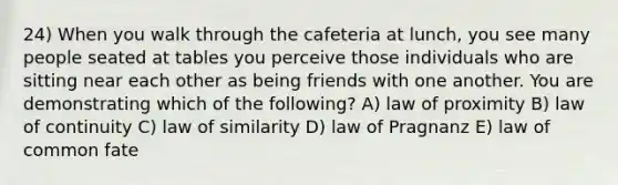 24) When you walk through the cafeteria at lunch, you see many people seated at tables you perceive those individuals who are sitting near each other as being friends with one another. You are demonstrating which of the following? A) law of proximity B) law of continuity C) law of similarity D) law of Pragnanz E) law of common fate